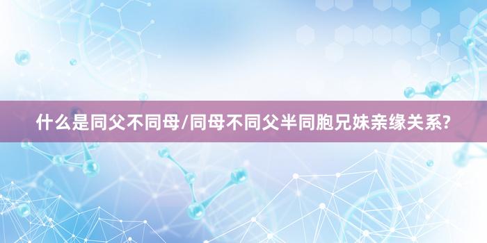 什么是同父不同母/同母不同父半同胞兄妹亲缘关系?